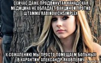 сейчас даже продвинутая канадская медицина не обладает вакциной против штамма rabinovichsimplex к сожалению мы просто помещаем больных в карантин, александр яковлевич