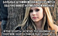больные штаммом rabinovichsimplex обычно живут нормальной жизнью играют в карты, на гитаре, разговаривают по понятиям, ходят за пайкой, пьют чефир и т.д.
