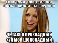 а я вот такую гомосексуальную рифму придумала. тебе понравится чё такой прохладный хуй мой шоколадный