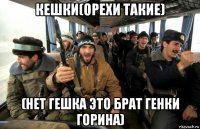 кешки(орехи такие) (нет гешка это брат генки горина)
