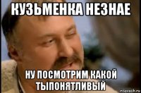 кузьменка незнае ну посмотрим какой тыпонятливый
