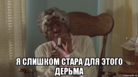  я слишком стара для этого дерьма