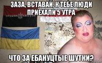 заза, вставай, к тебе люди приехали 5 утра что за ебануцтые шутки?