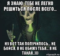 я знаю, тебе не легко решиться после всего... ну вот так получилось... не бойся, я не обижу тебя... я не такая..)))