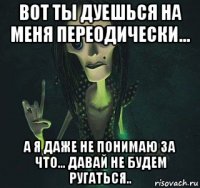 вот ты дуешься на меня переодически... а я даже не понимаю за что... давай не будем ругаться..