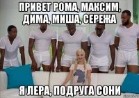 привет рома, максим, дима, миша, сережа я лера, подруга сони