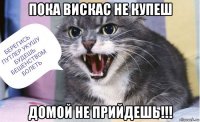 пока вискас не купеш домой не прийдешь!!!