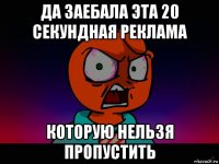 да заебала эта 20 секундная реклама которую нельзя пропустить