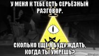 у меня к тебе есть серьёзный разговор. сколько ещё я буду ждать, когда ты умрёшь?