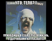 что, тело?)) приходишь в себя спустя жизнь, с датчиками на глазах?)))