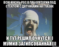всю жизнь рос в лаборатории под стеклом с датчиками на глазах и тут решил очнутся)) мумия загипсованная)))