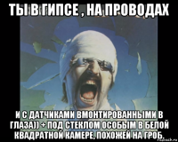 ты в гипсе , на проводах и с датчиками вмонтированными в глаза)) + под стеклом особым в белой квадратной камере, похожей на гроб.