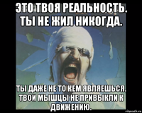 это твоя реальность. ты не жил никогда. ты даже не то кем являешься. твои мышцы не привыкли к движению.