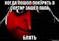 когда пошол покурить в сортир зашёл папа блять