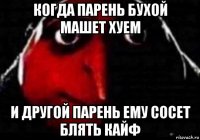 когда парень бухой машет хуем и другой парень ему сосет блять кайф