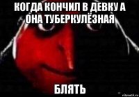 когда кончил в девку а она туберкулёзная блять