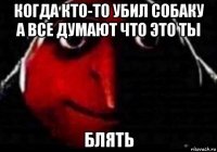 когда кто-то убил собаку а все думают что это ты блять