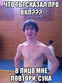 что ты сказал про вкл??? в лицо мне повтори, сука