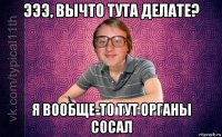 эээ, вычто тута делате? я вообще-то тут органы сосал