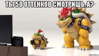 ты 50 оттенков смотришь, а? 