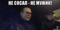 не сосал - не мужик! 