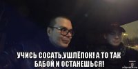  учись сосать,ушлёпок! а то так бабой и останешься!