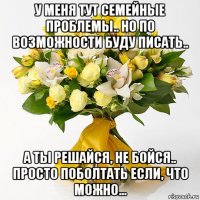 у меня тут семейные проблемы.. но по возможности буду писать.. а ты решайся, не бойся.. просто поболтать если, что можно...