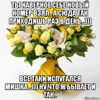 ты наверное себе новый номер взял.. а сюда так приходишь раз в день...))) все таки испугался мишка...))) ну что ж бывает и так..