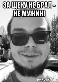 за щеку не брал - не мужик! 