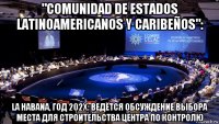 "comunidad de estados latinoamericanos y caribeños": la habana, год 202x: ведётся обсуждение выбора места для строительства центра по контролю