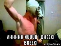  ahhhhh nuuuu ! cheeki breeki