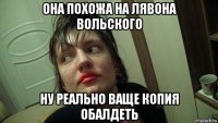 она похожа на лявона вольского ну реально ваще копия обалдеть