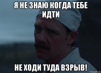 я не знаю когда тебе идти не ходи туда взрыв!