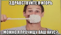 здравствуйте я игорь можно я прочищу ваш анус?