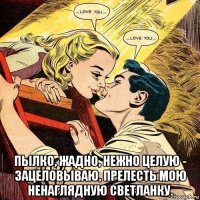  пылко, жадно, нежно целую - зацеловываю, прелесть мою ненаглядную светланку.