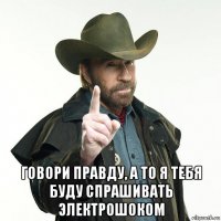  говори правду, а то я тебя буду спрашивать электрошоком