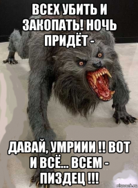 всех убить и закопать! ночь придёт - давай, умриии !! вот и всё... всем - пиздец !!!