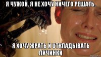 я чужой. я не хочу ничего решать. я хочу жрать и откладывать личинки