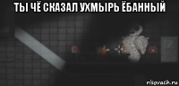 ты чё сказал ухмырь ёбанный 