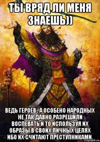 ты вряд ли меня знаешь)) ведь героев , а особено народных не так давно разрешили воспевать и то используя их образы в своих личных целях ибо их считают преступниками.