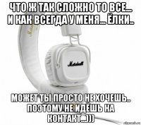 что ж так сложно то все... и как всегда у меня... ёлки.. может ты просто не хочешь.. поэтому не идёшь на контакт...)))