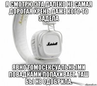 я смотрю эта далеко не самая дорогая хрень даже кого-то задела явно гомосексуальными повадками попахивает. таш бы не одобрила.