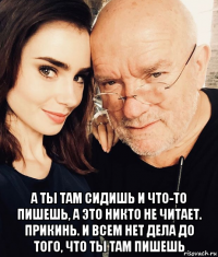  а ты там сидишь и что-то пишешь, а это никто не читает. прикинь. и всем нет дела до того, что ты там пишешь