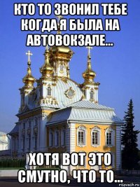 кто то звонил тебе когда я была на автовокзале... хотя вот это смутно, что то...