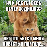 ну и где ты весь вечер ходишь?? нет что бы со мной повесть в портале....