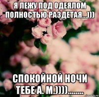 я лежу под одеялом полностью раздетая...))) спокойной ночи тебе а. м.))))........