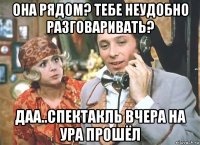 она рядом? тебе неудобно разговаривать? даа..спектакль вчера на ура прошёл