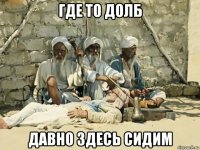 где то долб давно здесь сидим