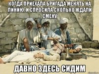 когда приехала бригада менять на линию, и спросила сколько ждали смену давно здесь сидим