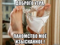 доброго утра, лакомство моё изысканное !